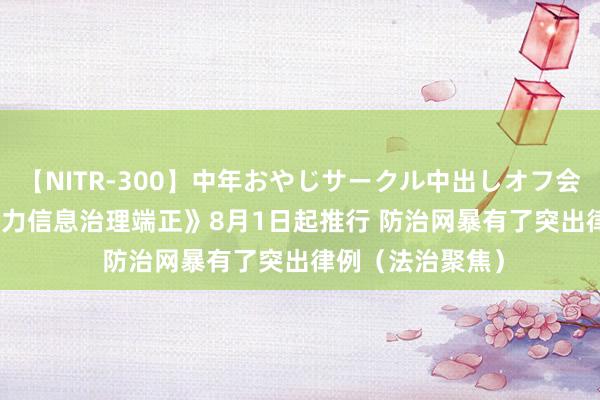 【NITR-300】中年おやじサークル中出しオフ会 BEST 《收集暴力信息治理端正》8月1日起推行 防治网暴有了突出律例（法治聚焦）