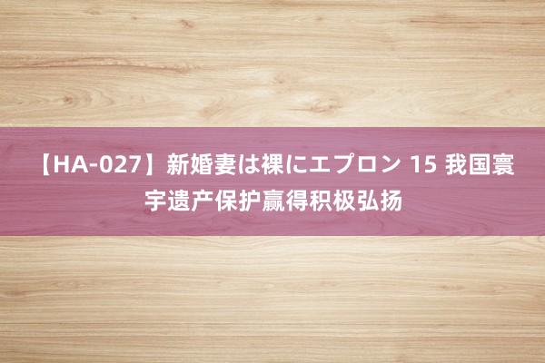 【HA-027】新婚妻は裸にエプロン 15 我国寰宇遗产保护赢得积极弘扬