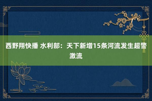 西野翔快播 水利部：天下新增15条河流发生超警激流