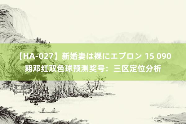 【HA-027】新婚妻は裸にエプロン 15 090期邓红双色球预测奖号：三区定位分析