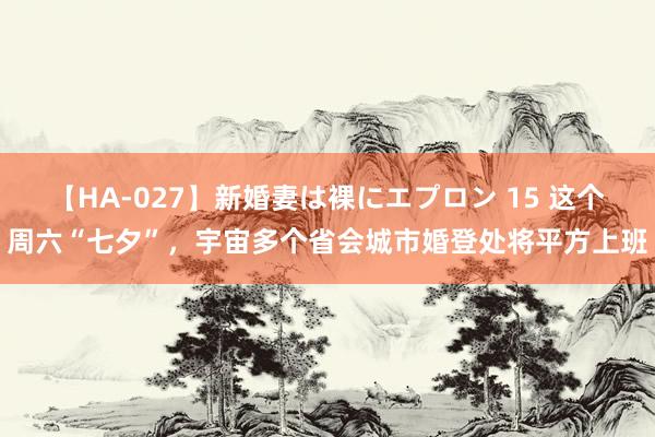 【HA-027】新婚妻は裸にエプロン 15 这个周六“七夕”，宇宙多个省会城市婚登处将平方上班