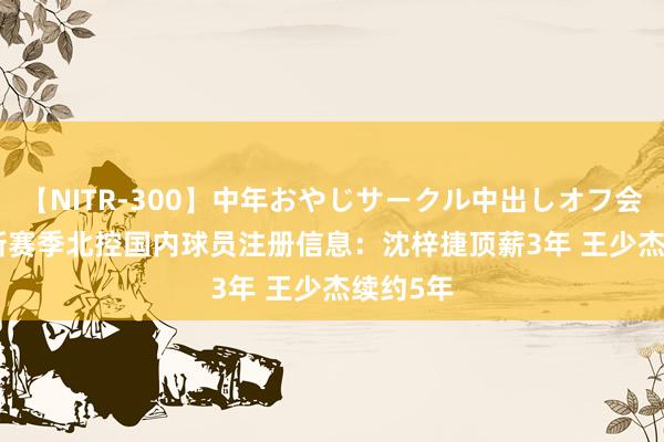 【NITR-300】中年おやじサークル中出しオフ会 BEST 新赛季北控国内球员注册信息：沈梓捷顶薪3年 王少杰续约5年