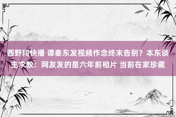 西野翔快播 谭秦东发视频作念终末告别？本东谈主求教：网友发的是六年前相片 当前在家珍藏