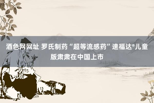 酒色网网址 罗氏制药“超等流感药”速福达®儿童版肃肃在中国上市