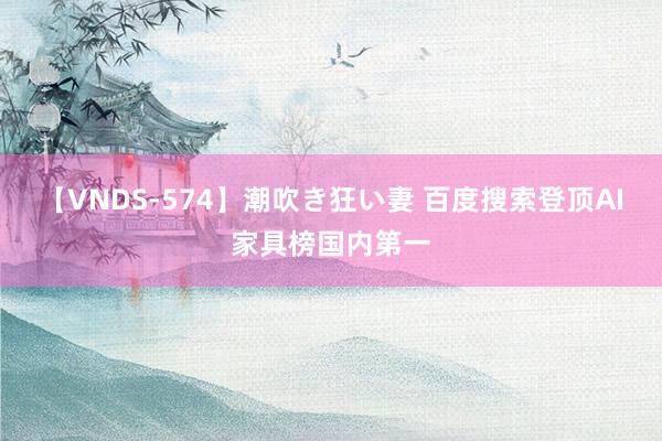 【VNDS-574】潮吹き狂い妻 百度搜索登顶AI家具榜国内第一