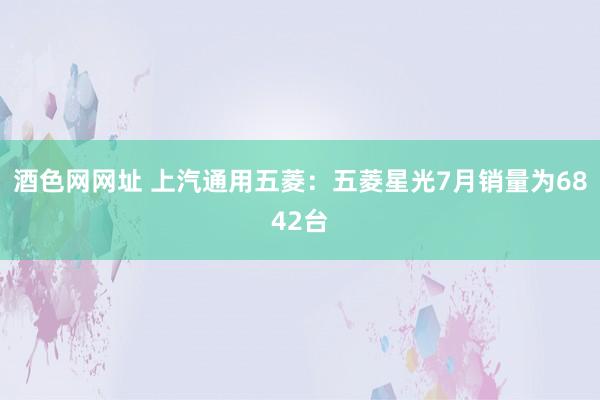 酒色网网址 上汽通用五菱：五菱星光7月销量为6842台