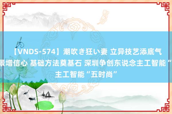 【VNDS-574】潮吹き狂い妻 立异技艺添底气 左右场景增信心 基础方法奠基石 深圳争创东说念主工智能“五时尚”