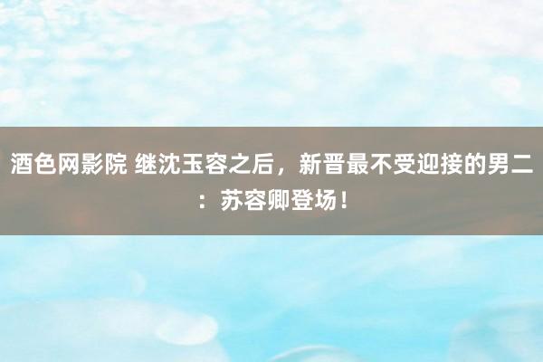 酒色网影院 继沈玉容之后，新晋最不受迎接的男二：苏容卿登场！