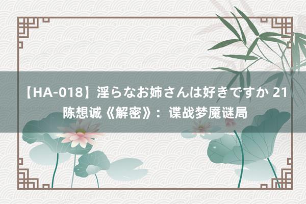 【HA-018】淫らなお姉さんは好きですか 21 陈想诚《解密》：谍战梦魇谜局