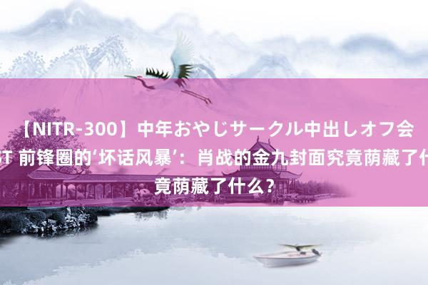 【NITR-300】中年おやじサークル中出しオフ会 BEST 前锋圈的‘坏话风暴’：肖战的金九封面究竟荫藏了什么？