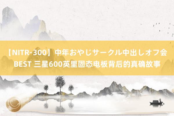 【NITR-300】中年おやじサークル中出しオフ会 BEST 三星600英里固态电板背后的真确故事