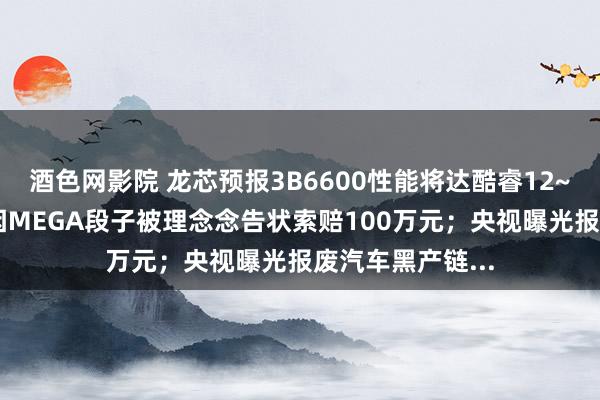 酒色网影院 龙芯预报3B6600性能将达酷睿12~13代；博主称因MEGA段子被理念念告状索赔100万元；央视曝光报废汽车黑产链...