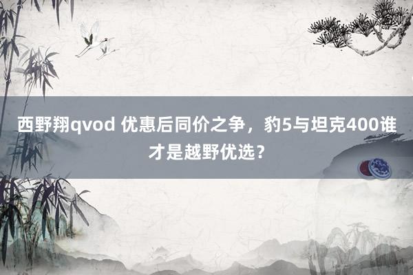 西野翔qvod 优惠后同价之争，豹5与坦克400谁才是越野优选？