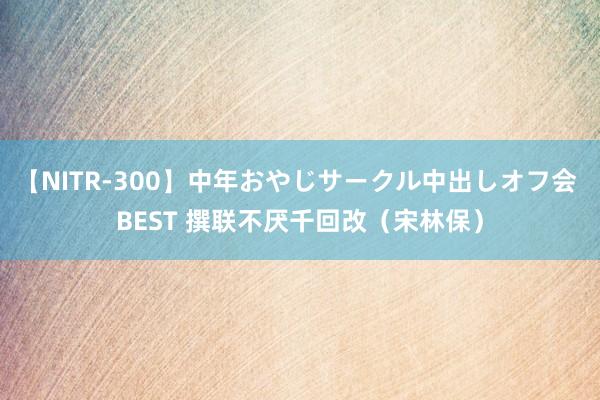 【NITR-300】中年おやじサークル中出しオフ会 BEST 撰联不厌千回改（宋林保）