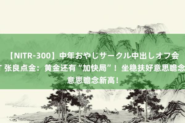 【NITR-300】中年おやじサークル中出しオフ会 BEST 张良点金：黄金还有“加快局”！坐稳扶好意思瞻念新高！