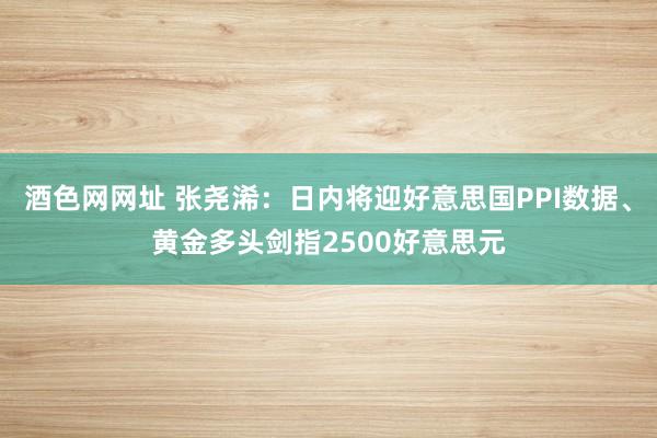 酒色网网址 张尧浠：日内将迎好意思国PPI数据、黄金多头剑指2500好意思元