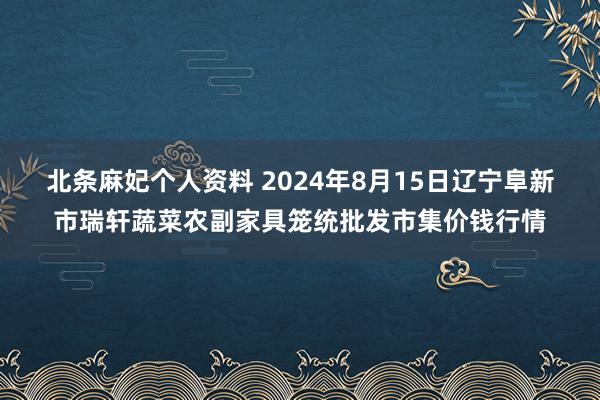 北条麻妃个人资料 2024年8月15日辽宁阜新市瑞轩蔬菜农副家具笼统批发市集价钱行情