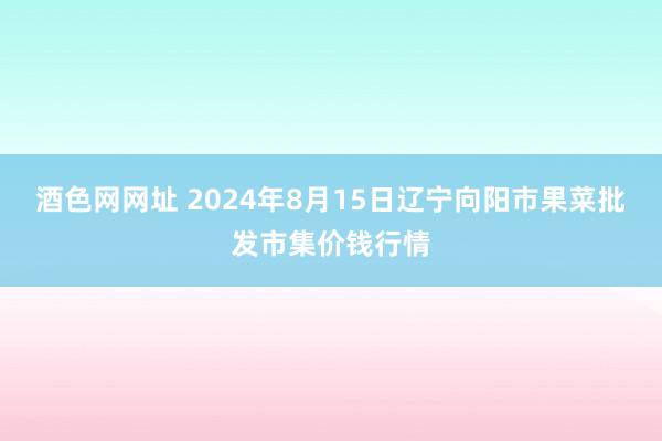 酒色网网址 2024年8月15日辽宁向阳市果菜批发市集价钱行情