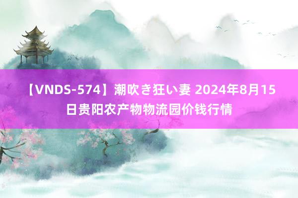 【VNDS-574】潮吹き狂い妻 2024年8月15日贵阳农产物物流园价钱行情