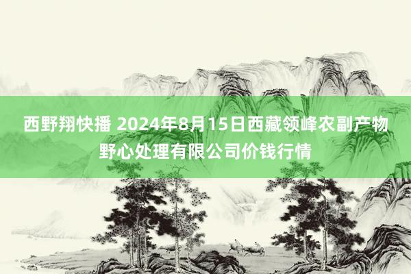 西野翔快播 2024年8月15日西藏领峰农副产物野心处理有限公司价钱行情