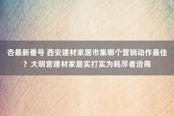 杏最新番号 西安建材家居市集哪个营销动作最佳？大明宫建材家居实打实为耗尽者洽商