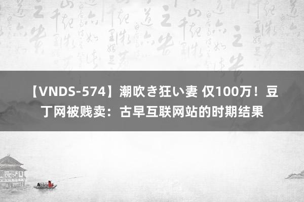 【VNDS-574】潮吹き狂い妻 仅100万！豆丁网被贱卖：古早互联网站的时期结果