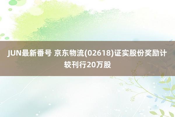 JUN最新番号 京东物流(02618)证实股份奖励计较刊行20万股