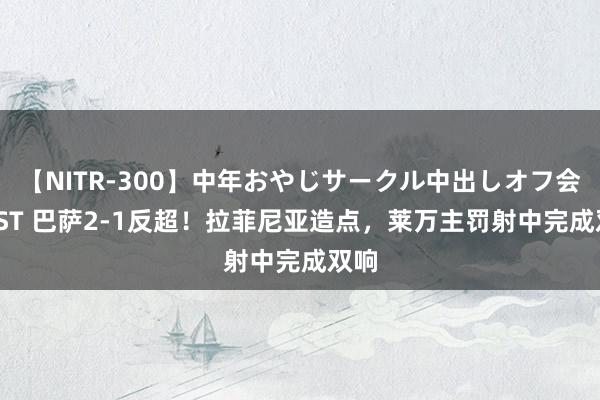 【NITR-300】中年おやじサークル中出しオフ会 BEST 巴萨2-1反超！拉菲尼亚造点，莱万主罚射中完成双响