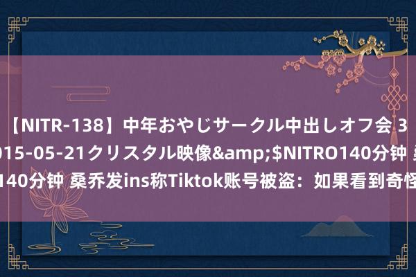 【NITR-138】中年おやじサークル中出しオフ会 3 杏</a>2015-05-21クリスタル映像&$NITRO140分钟 桑乔发ins称Tiktok账号被盗：如果看到奇怪的信息可别当真