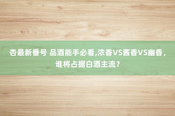 杏最新番号 品酒能手必看，浓香VS酱香VS幽香，谁将占据白酒主流？