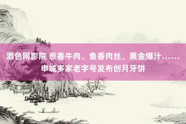 酒色网影院 葱香牛肉、鱼香肉丝、黑金爆汁……申城多家老字号发布创月牙饼