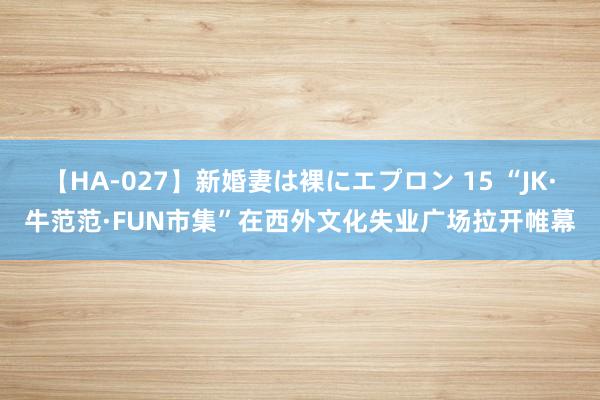 【HA-027】新婚妻は裸にエプロン 15 “JK·牛范范·FUN市集”在西外文化失业广场拉开帷幕