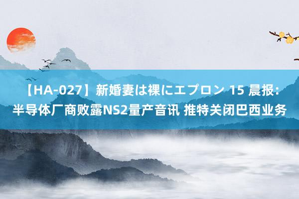 【HA-027】新婚妻は裸にエプロン 15 晨报：半导体厂商败露NS2量产音讯 推特关闭巴西业务