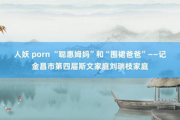 人妖 porn “聪惠姆妈”和“围裙爸爸”——记金昌市第四届斯文家庭刘瑞枝家庭