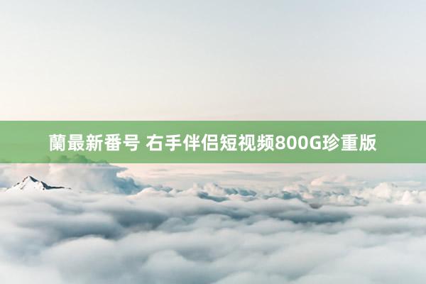 蘭最新番号 右手伴侣短视频800G珍重版