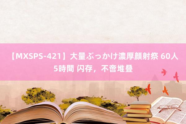 【MXSPS-421】大量ぶっかけ濃厚顔射祭 60人5時間 闪存，不啻堆叠