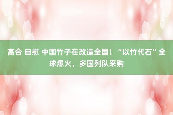 高合 自慰 中国竹子在改造全国！“以竹代石”全球爆火，多国列队采购