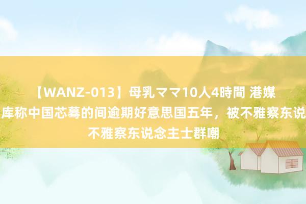 【WANZ-013】母乳ママ10人4時間 港媒：好意思智库称中国芯蓦的间逾期好意思国五年，被不雅察东说念主士群嘲