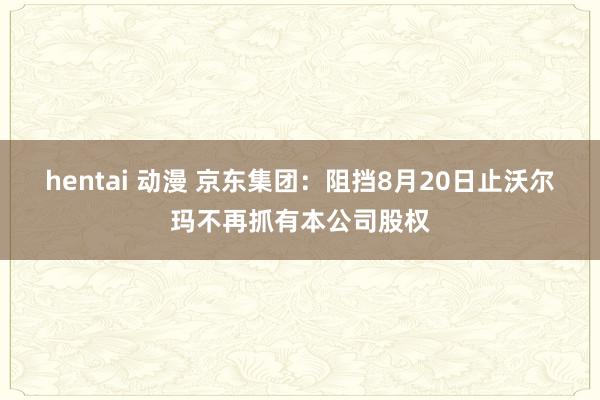 hentai 动漫 京东集团：阻挡8月20日止沃尔玛不再抓有本公司股权