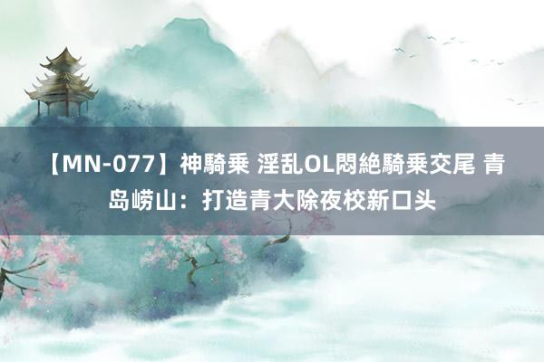 【MN-077】神騎乗 淫乱OL悶絶騎乗交尾 青岛崂山：打造青大除夜校新口头