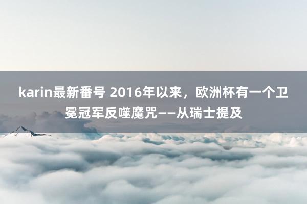 karin最新番号 2016年以来，欧洲杯有一个卫冕冠军反噬魔咒——从瑞士提及