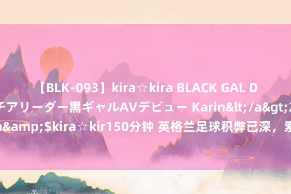 【BLK-093】kira☆kira BLACK GAL DEBUT 元・有名球団チアリーダー黒ギャルAVデビュー Karin</a>2013-04-19kira☆kira&$kira☆kir150分钟 英格兰足球积弊已深，索斯盖特勉力了，欧洲杯丢冠不可怪他？