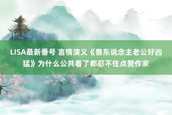 LISA最新番号 言情演义《兽东说念主老公好凶猛》为什么公共看了都忍不住点赞作家