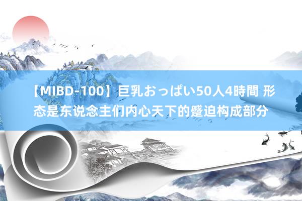 【MIBD-100】巨乳おっぱい50人4時間 形态是东说念主们内心天下的蹙迫构成部分