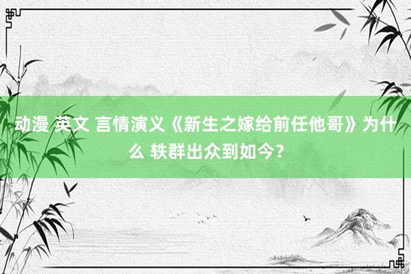 动漫 英文 言情演义《新生之嫁给前任他哥》为什么 轶群出众到如今？