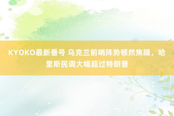 KYOKO最新番号 乌克兰前哨阵势顿然焦躁，哈里斯民调大幅超过特朗普