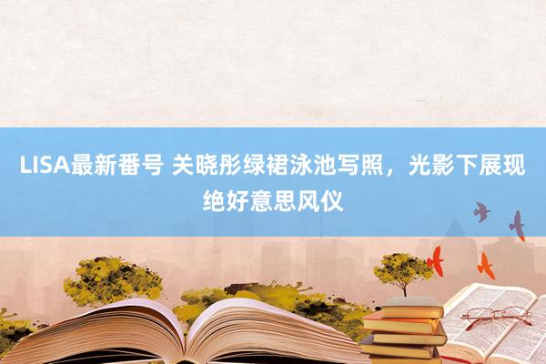 LISA最新番号 关晓彤绿裙泳池写照，光影下展现绝好意思风仪