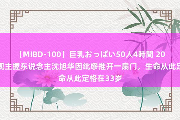 【MIBD-100】巨乳おっぱい50人4時間 2002年，央视主握东说念主沈旭华因纰缪推开一扇门，生命从此定格在33岁