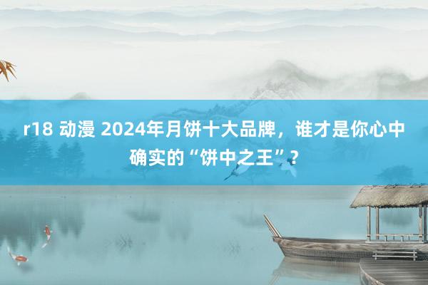 r18 动漫 2024年月饼十大品牌，谁才是你心中确实的“饼中之王”？