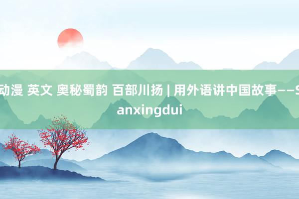 动漫 英文 奥秘蜀韵 百部川扬 | 用外语讲中国故事——Sanxingdui